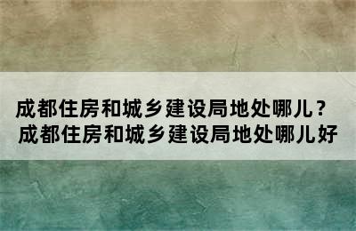 成都住房和城乡建设局地处哪儿？ 成都住房和城乡建设局地处哪儿好